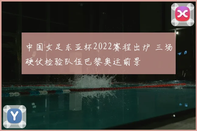 中国女足东亚杯2022赛程出炉 三场硬仗检验队伍巴黎奥运前景