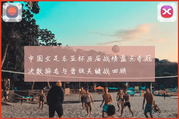 中国女足东亚杯历届战绩盘点夺冠次数排名与晋级关键战回顾