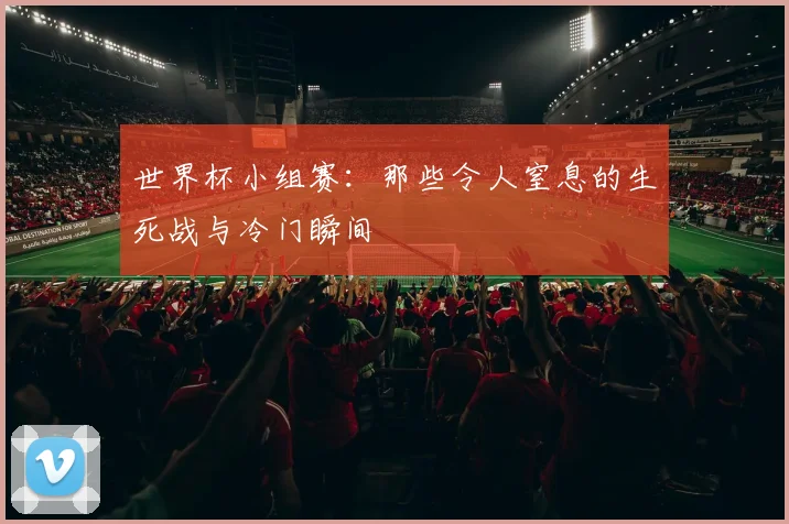 世界杯小组赛:那些令人窒息的生死战与冷门瞬间