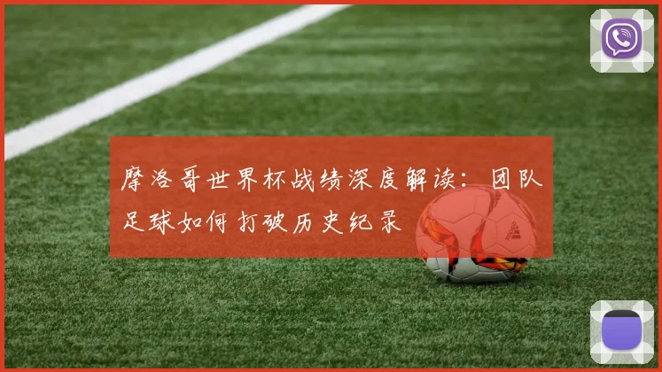 摩洛哥世界杯战绩深度解读：团队足球如何打破历史纪录