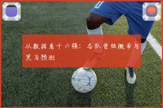 从数据看十六强:各队晋级概率与黑马预测