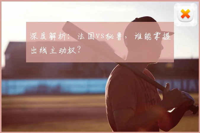 深度解析:法国vs秘鲁,谁能掌握出线主动权?