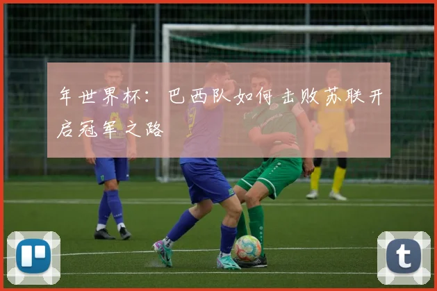 年世界杯：巴西队如何击败苏联开启冠军之路